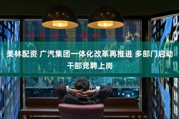 美林配资 广汽集团一体化改革再推进 多部门启动干部竞聘上岗