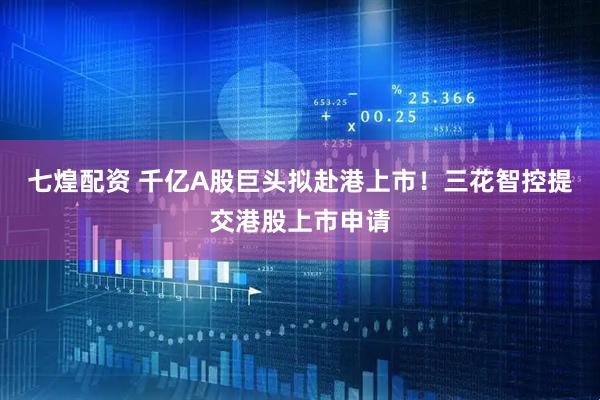七煌配资 千亿A股巨头拟赴港上市！三花智控提交港股上市申请