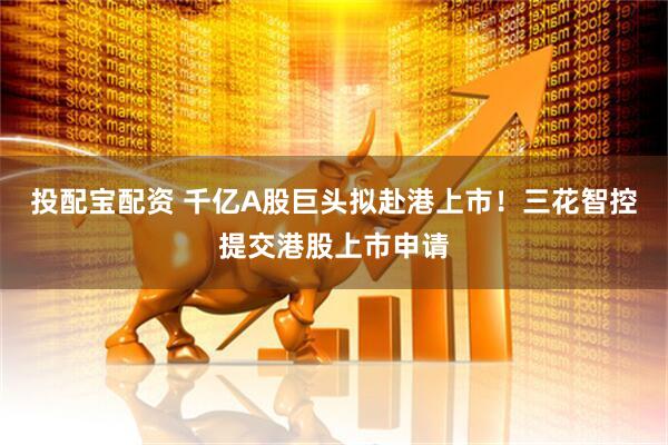 投配宝配资 千亿A股巨头拟赴港上市！三花智控提交港股上市申请