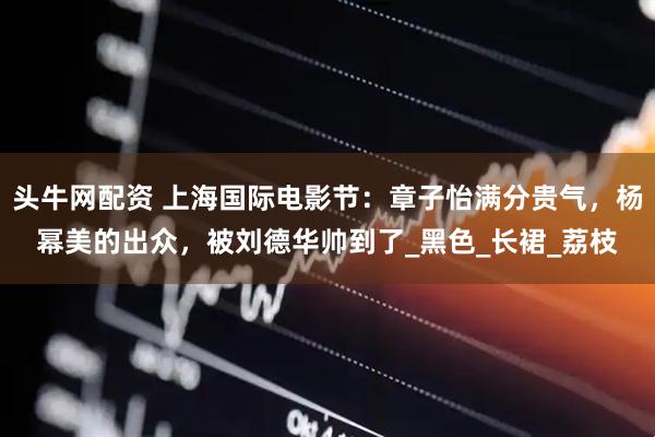 头牛网配资 上海国际电影节：章子怡满分贵气，杨幂美的出众，被刘德华帅到了_黑色_长裙_荔枝