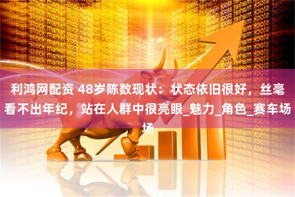 利鸿网配资 48岁陈数现状：状态依旧很好，丝毫看不出年纪，站在人群中很亮眼_魅力_角色_赛车场