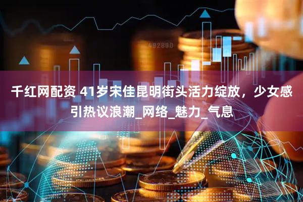 千红网配资 41岁宋佳昆明街头活力绽放，少女感引热议浪潮_网络_魅力_气息