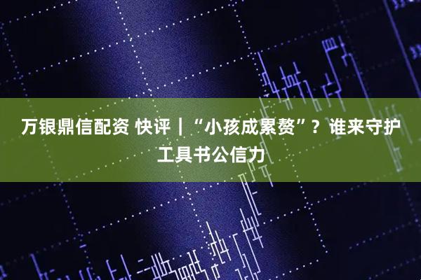 万银鼎信配资 快评｜“小孩成累赘”？谁来守护工具书公信力
