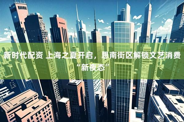 新时代配资 上海之夏开启，思南街区解锁文艺消费“新夜态”
