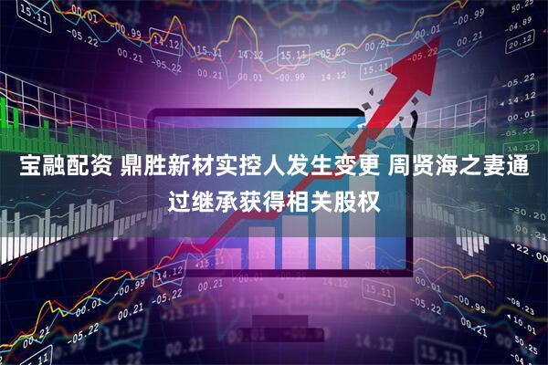 宝融配资 鼎胜新材实控人发生变更 周贤海之妻通过继承获得相关股权