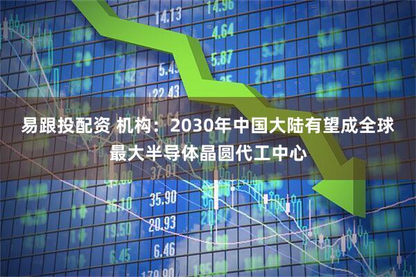 易跟投配资 机构：2030年中国大陆有望成全球最大半导体晶圆代工中心