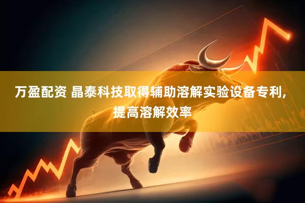 万盈配资 晶泰科技取得辅助溶解实验设备专利, 提高溶解效率
