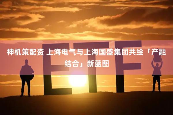 神机策配资 上海电气与上海国盛集团共绘「产融结合」新蓝图