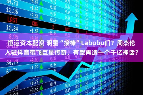 恒运资本配资 明星“接棒”Labubu们？周杰伦入驻抖音带飞巨星传奇，有望再造一个千亿神话？