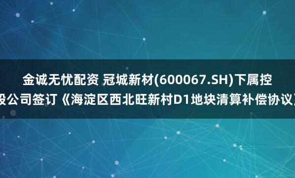 金诚无忧配资 冠城新材(600067.SH)下属控股公司签订《海淀区西北旺新村D1地块清算补偿协议》