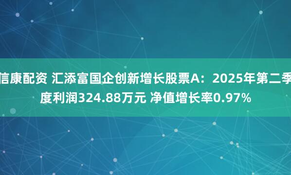信康配资 汇添富国企创新增长股票A：2025年第二季度利润324.88万元 净值增长率0.97%