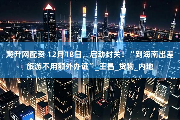 飚升网配资 12月18日，启动封关！“到海南出差旅游不用额外办证”_王昌_货物_内地
