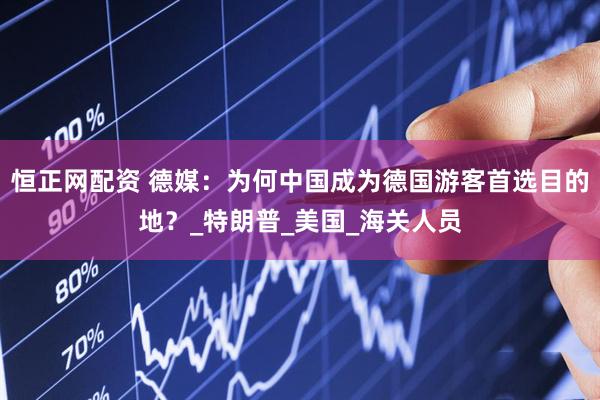 恒正网配资 德媒：为何中国成为德国游客首选目的地？_特朗普_美国_海关人员