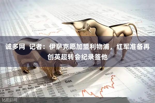 诚多网  记者：伊萨克愿加盟利物浦，红军准备再创英超转会纪录签他