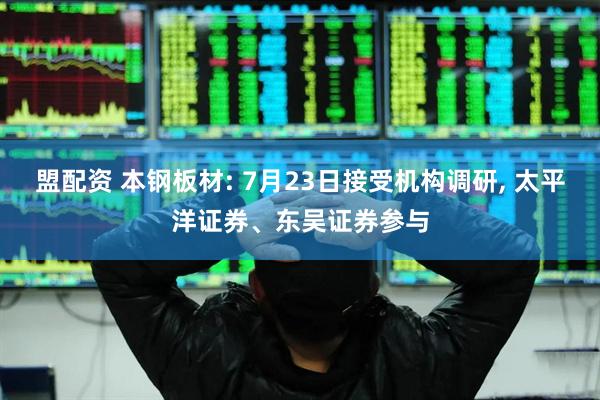 盟配资 本钢板材: 7月23日接受机构调研, 太平洋证券、东吴证券参与