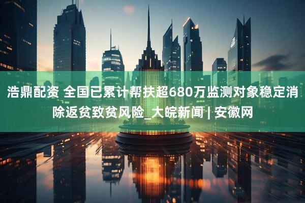 浩鼎配资 全国已累计帮扶超680万监测对象稳定消除返贫致贫风险_大皖新闻 | 安徽网