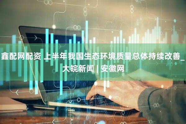 鑫配网配资 上半年我国生态环境质量总体持续改善_大皖新闻 | 安徽网