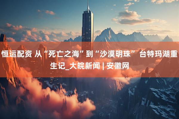 恒运配资 从“死亡之海”到“沙漠明珠” 台特玛湖重生记_大皖新闻 | 安徽网