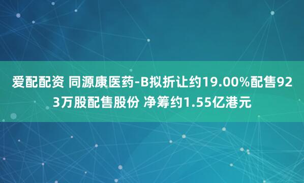 爱配配资 同源康医药-B拟折让约19.00%配售923万股配售股份 净筹约1.55亿港元