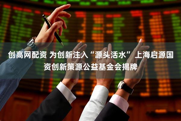 创高网配资 为创新注入“源头活水” 上海启源国资创新策源公益基金会揭牌