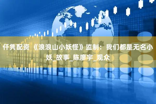 仟隽配资 《浪浪山小妖怪》监制：我们都是无名小妖_故事_陈廖宇_观众