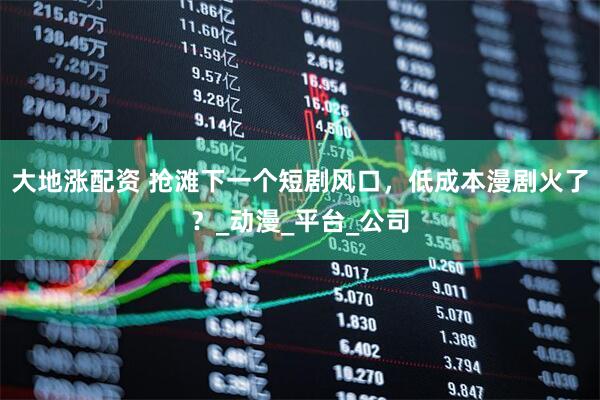 大地涨配资 抢滩下一个短剧风口，低成本漫剧火了？_动漫_平台_公司