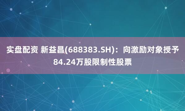 实盘配资 新益昌(688383.SH)：向激励对象授予84.24万股限制性股票