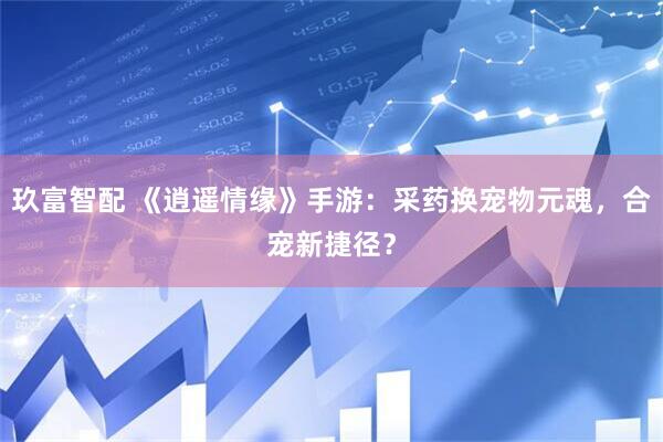 玖富智配 《逍遥情缘》手游：采药换宠物元魂，合宠新捷径？