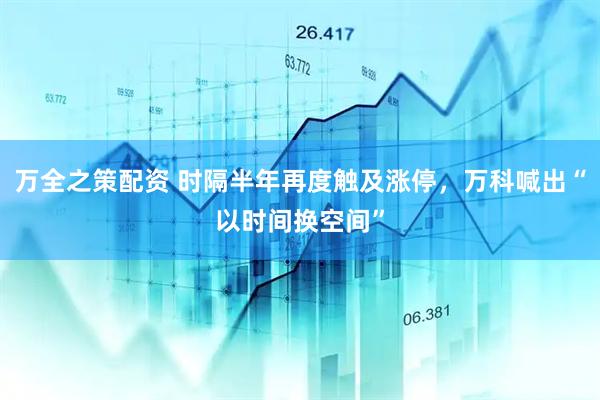 万全之策配资 时隔半年再度触及涨停，万科喊出“以时间换空间”