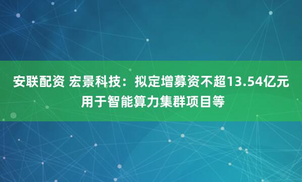 安联配资 宏景科技：拟定增募资不超13.54亿元 用于智能算力集群项目等