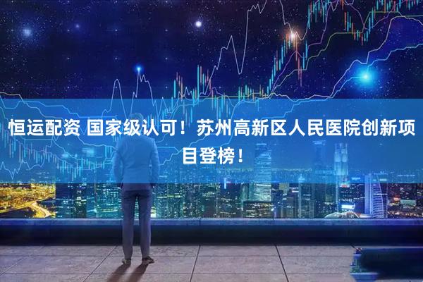 恒运配资 国家级认可！苏州高新区人民医院创新项目登榜！