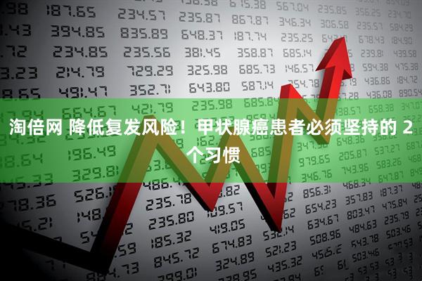 淘倍网 降低复发风险！甲状腺癌患者必须坚持的 2 个习惯