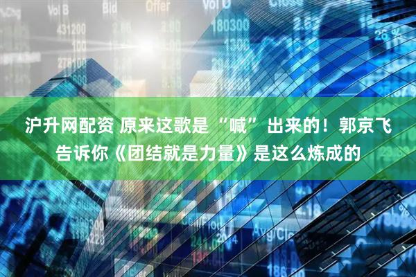 沪升网配资 原来这歌是 “喊” 出来的！郭京飞告诉你《团结就是力量》是这么炼成的