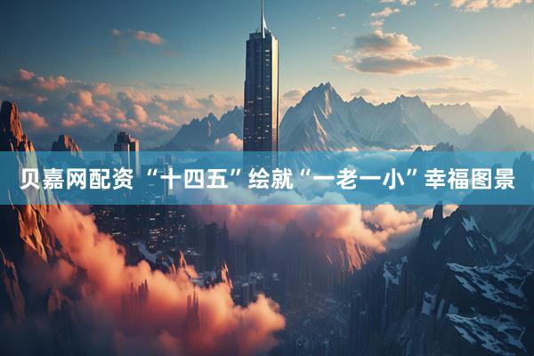 贝嘉网配资 “十四五”绘就“一老一小”幸福图景