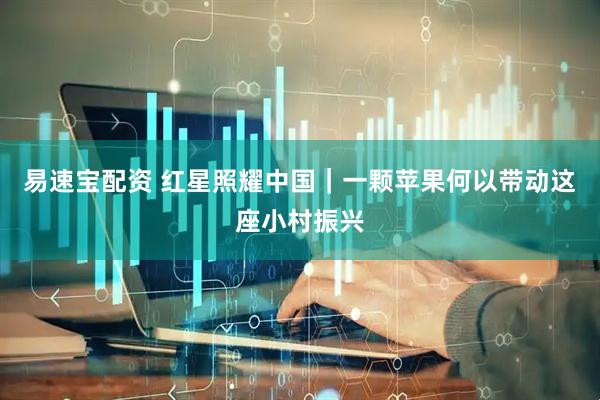易速宝配资 红星照耀中国｜一颗苹果何以带动这座小村振兴