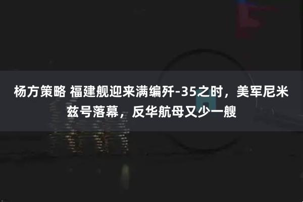 杨方策略 福建舰迎来满编歼-35之时，美军尼米兹号落幕，反华航母又少一艘