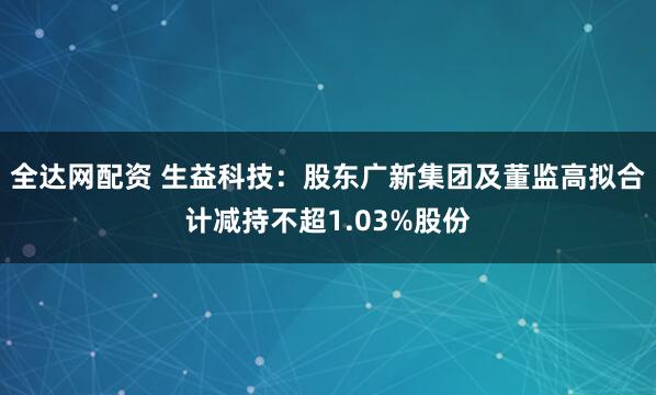 全达网配资 生益科技：股东广新集团及董监高拟合计减持不超1.03%股份