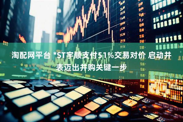 淘配网平台 *ST宇顺支付51%交易对价 启动并表迈出并购关键一步