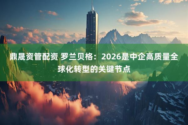 鼎晟资管配资 罗兰贝格：2026是中企高质量全球化转型的关键节点