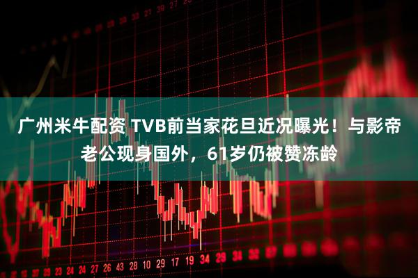 广州米牛配资 TVB前当家花旦近况曝光！与影帝老公现身国外，61岁仍被赞冻龄