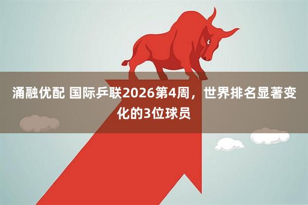 涌融优配 国际乒联2026第4周，世界排名显著变化的3位球员
