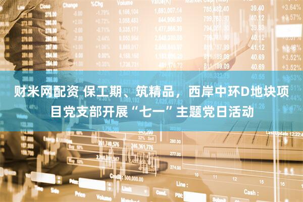 财米网配资 保工期、筑精品，西岸中环D地块项目党支部开展“七一”主题党日活动