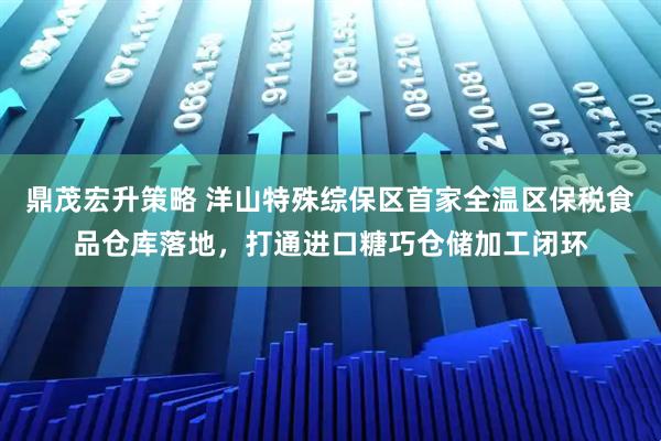 鼎茂宏升策略 洋山特殊综保区首家全温区保税食品仓库落地，打通进口糖巧仓储加工闭环